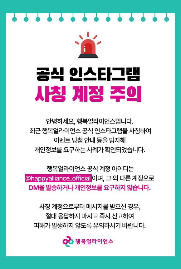 공식 인스타그램 사칭 계정 주의 / 안녕하세요. 행복얼라이언스 입니다. 최근 행복얼라이언스 공식 인스타그램을 사칭하여 이벤트 당첨 안내 등을 빙자해 개인정보를 요구하는 사례가 확인되었습니다. 행복얼라이언스는 공식 계정 아이디는 @happyalliance_official이며, 그 외 다른 계정으로 DM을 발송하거나 개인정보를 요구하지 않습니다. 사칭 계정으로부터 메시지를 받으신 경우, 절대 응답하지 마시고 즉시 신고하여 피해가 발생하지 않도록 유의하시기 바랍니다. 행복얼라이언스